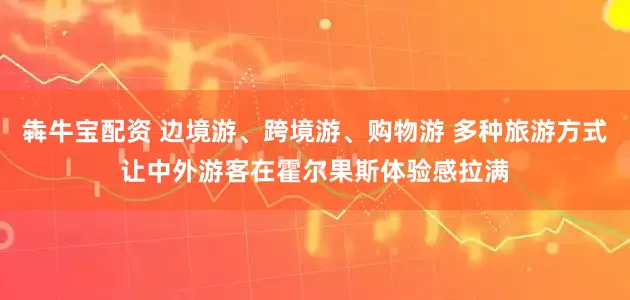 犇牛宝配资 边境游、跨境游、购物游 多种旅游方式让中外游客在霍尔果斯体验感拉满