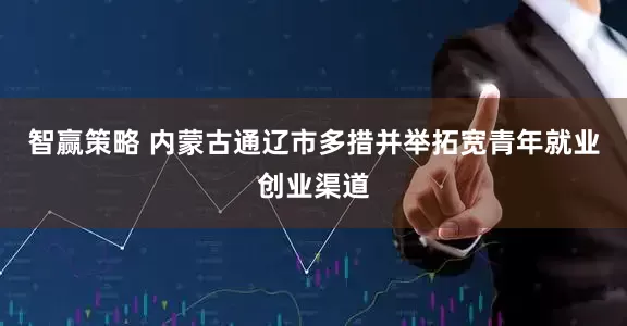 智赢策略 内蒙古通辽市多措并举拓宽青年就业创业渠道