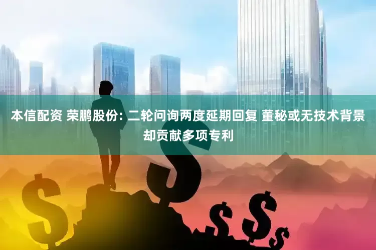 本信配资 荣鹏股份: 二轮问询两度延期回复 董秘或无技术背景却贡献多项专利