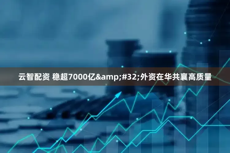 云智配资 稳超7000亿&#32;外资在华共襄高质量