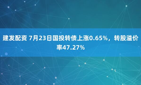建发配资 7月23日国投转债上涨0.65%，转股溢价率47.27%