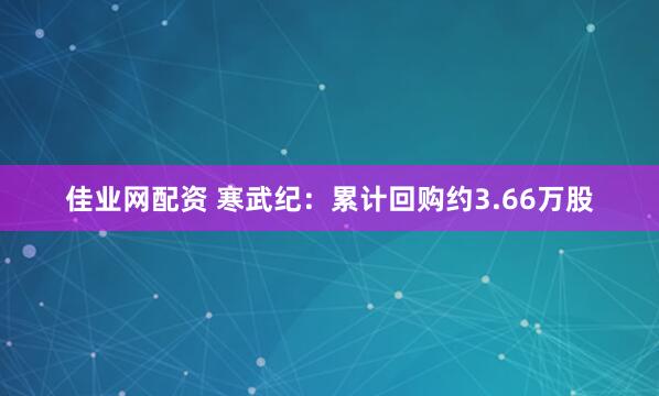佳业网配资 寒武纪：累计回购约3.66万股