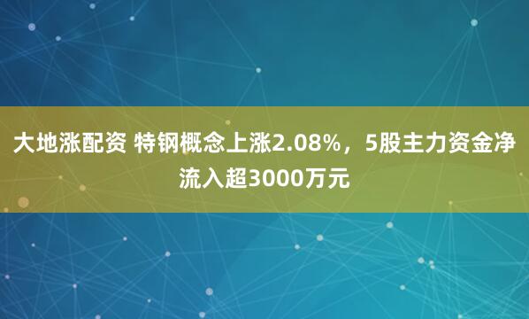 大地涨配资 特钢概念上涨2.08%，5股主力资金净流入超3000万元