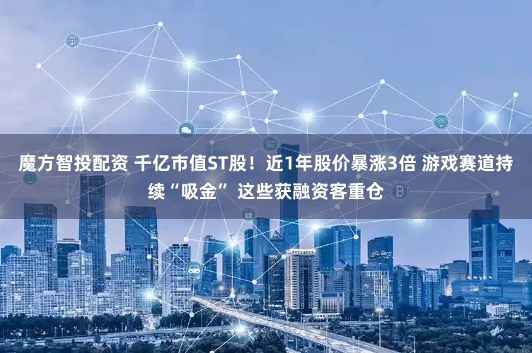 魔方智投配资 千亿市值ST股！近1年股价暴涨3倍 游戏赛道持续“吸金” 这些获融资客重仓