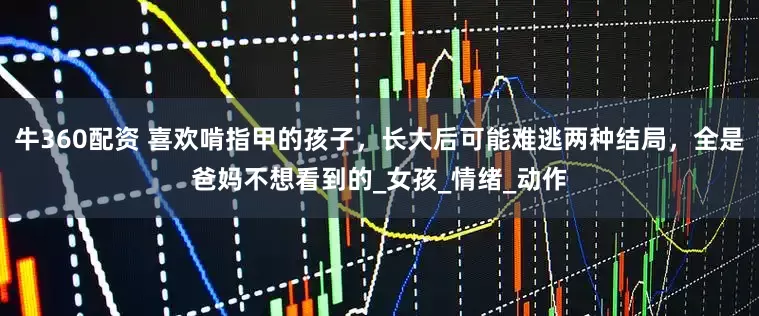 牛360配资 喜欢啃指甲的孩子，长大后可能难逃两种结局，全是爸妈不想看到的_女孩_情绪_动作