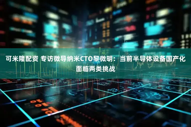 可米隆配资 专访微导纳米CTO黎微明：当前半导体设备国产化面临两类挑战