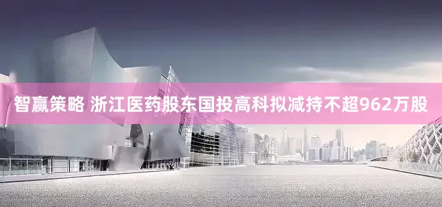 智赢策略 浙江医药股东国投高科拟减持不超962万股