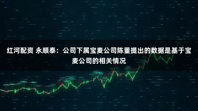 红河配资 永顺泰：公司下属宝麦公司陈董提出的数据是基于宝麦公司的相关情况